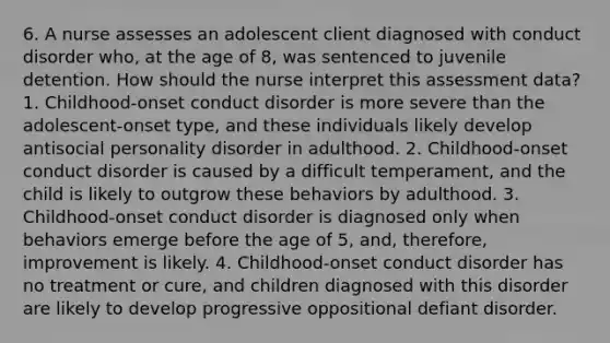 6. A nurse assesses an adolescent client diagnosed with conduct disorder who, at the age of 8, was sentenced to juvenile detention. How should the nurse interpret this assessment data? 1. Childhood-onset conduct disorder is more severe than the adolescent-onset type, and these individuals likely develop antisocial personality disorder in adulthood. 2. Childhood-onset conduct disorder is caused by a difficult temperament, and the child is likely to outgrow these behaviors by adulthood. 3. Childhood-onset conduct disorder is diagnosed only when behaviors emerge before the age of 5, and, therefore, improvement is likely. 4. Childhood-onset conduct disorder has no treatment or cure, and children diagnosed with this disorder are likely to develop progressive oppositional defiant disorder.