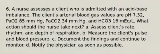 6. A nurse assesses a client who is admitted with an acid-base imbalance. The client's arterial blood gas values are pH 7.32, PaO2 85 mm Hg, PaCO2 34 mm Hg, and HCO3 16 mEq/L. What action should the nurse take next? a. Assess client's rate, rhythm, and depth of respiration. b. Measure the client's pulse and blood pressure. c. Document the findings and continue to monitor. d. Notify the physician as soon as possible.