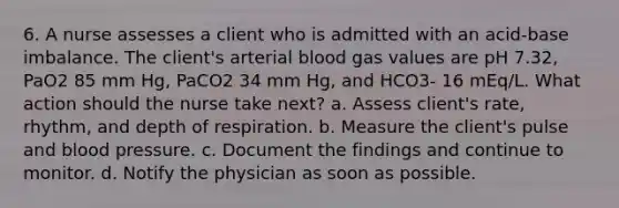 6. A nurse assesses a client who is admitted with an acid-base imbalance. The client's arterial blood gas values are pH 7.32, PaO2 85 mm Hg, PaCO2 34 mm Hg, and HCO3- 16 mEq/L. What action should the nurse take next? a. Assess client's rate, rhythm, and depth of respiration. b. Measure the client's pulse and blood pressure. c. Document the findings and continue to monitor. d. Notify the physician as soon as possible.