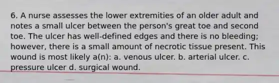 6. A nurse assesses the lower extremities of an older adult and notes a small ulcer between the person's great toe and second toe. The ulcer has well-defined edges and there is no bleeding; however, there is a small amount of necrotic tissue present. This wound is most likely a(n): a. venous ulcer. b. arterial ulcer. c. pressure ulcer d. surgical wound.