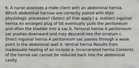 6. A nurse assesses a male client with an abdominal hernia. Which abdominal hernias are correctly paired with their physiologic processes? (Select all that apply.) a. Indirect inguinal hernia An enlarged plug of fat eventually pulls the peritoneum and often the bladder into a sac b. Femoral hernia A peritoneum sac pushes downward and may descend into the scrotum c. Direct inguinal hernia A peritoneum sac passes through a weak point in the abdominal wall d. Ventral hernia Results from inadequate healing of an incision e. Incarcerated hernia Contents of the hernia sac cannot be reduced back into the abdominal cavity