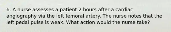 6. A nurse assesses a patient 2 hours after a cardiac angiography via the left femoral artery. The nurse notes that the left pedal pulse is weak. What action would the nurse take?