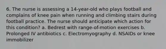 6. The nurse is assessing a 14-year-old who plays football and complains of knee pain when running and climbing stairs during football practice. The nurse should anticipate which action for this condition? a. Bedrest with range-of-motion exercises b. Prolonged IV antibiotics c. Electromyography d. NSAIDs or knee immobilizer