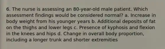 6. The nurse is assessing an 80-year-old male patient. Which assessment findings would be considered normal? a. Increase in body weight from his younger years b. Additional deposits of fat on the thighs and lower legs c. Presence of kyphosis and flexion in the knees and hips d. Change in overall body proportion, including a longer trunk and shorter extremities