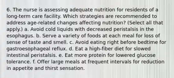 6. The nurse is assessing adequate nutrition for residents of a long-term care facility. Which strategies are recommended to address age-related changes affecting nutrition? (Select all that apply.) a. Avoid cold liquids with decreased peristalsis in the esophagus. b. Serve a variety of foods at each meal for loss of sense of taste and smell. c. Avoid eating right before bedtime for gastroesophageal reflux. d. Eat a high-fiber diet for slowed intestinal peristalsis. e. Eat more protein for lowered glucose tolerance. f. Offer large meals at frequent intervals for reduction in appetite and thirst sensation.