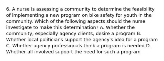 6. A nurse is assessing a community to determine the feasibility of implementing a new program on bike safety for youth in the community. Which of the following aspects should the nurse investigate to make this determination? A. Whether the community, especially agency clients, desire a program B. Whether local politicians support the agency's idea for a program C. Whether agency professionals think a program is needed D. Whether all involved support the need for such a program