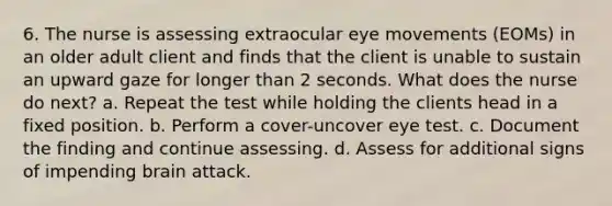 6. The nurse is assessing extraocular eye movements (EOMs) in an older adult client and finds that the client is unable to sustain an upward gaze for longer than 2 seconds. What does the nurse do next? a. Repeat the test while holding the clients head in a fixed position. b. Perform a cover-uncover eye test. c. Document the finding and continue assessing. d. Assess for additional signs of impending brain attack.