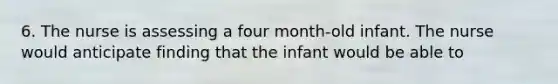 6. The nurse is assessing a four month-old infant. The nurse would anticipate finding that the infant would be able to