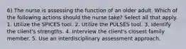 6) The nurse is assessing the function of an older adult. Which of the following actions should the nurse take? Select all that apply. 1. Utilize the SPICES tool. 2. Utilize the PULSES tool. 3. Identify the client's strengths. 4. Interview the client's closest family member. 5. Use an interdisciplinary assessment approach.