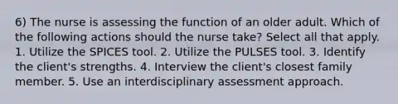 6) The nurse is assessing the function of an older adult. Which of the following actions should the nurse take? Select all that apply. 1. Utilize the SPICES tool. 2. Utilize the PULSES tool. 3. Identify the client's strengths. 4. Interview the client's closest family member. 5. Use an interdisciplinary assessment approach.