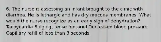 6. The nurse is assessing an infant brought to the clinic with diarrhea. He is lethargic and has dry mucous membranes. What would the nurse recognize as an early sign of dehydration? Tachycardia Bulging, tense fontanel Decreased blood pressure Capillary refill of less than 3 seconds