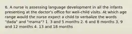 6. A nurse is assessing language development in all the infants presenting at the doctor's office for well-child visits. At which age range would the nurse expect a child to verbalize the words "dada" and "mama"? 1. 3 and 5 months 2. 6 and 8 months 3. 9 and 12 months 4. 13 and 18 months