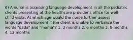 6) A nurse is assessing language development in all the pediatric clients presenting at the healthcare provider's office for well-child visits. At which age would the nurse further assess language development if the client is unable to verbalize the words "dada" and "mama"? 1. 3 months 2. 6 months 3. 8 months 4. 12 months