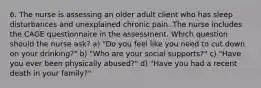 6. The nurse is assessing an older adult client who has sleep disturbances and unexplained chronic pain. The nurse includes the CAGE questionnaire in the assessment. Which question should the nurse ask? a) "Do you feel like you need to cut down on your drinking?" b) "Who are your social supports?" c) "Have you ever been physically abused?" d) "Have you had a recent death in your family?"