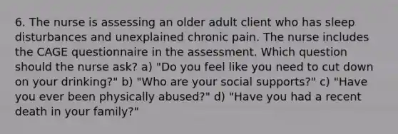 6. The nurse is assessing an older adult client who has sleep disturbances and unexplained chronic pain. The nurse includes the CAGE questionnaire in the assessment. Which question should the nurse ask? a) "Do you feel like you need to cut down on your drinking?" b) "Who are your social supports?" c) "Have you ever been physically abused?" d) "Have you had a recent death in your family?"