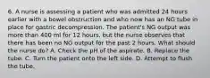 6. A nurse is assessing a patient who was admitted 24 hours earlier with a bowel obstruction and who now has an NG tube in place for gastric decompression. The patient's NG output was more than 400 ml for 12 hours, but the nurse observes that there has been no NG output for the past 2 hours. What should the nurse do? A. Check the pH of the aspirate. B. Replace the tube. C. Turn the patient onto the left side. D. Attempt to flush the tube.