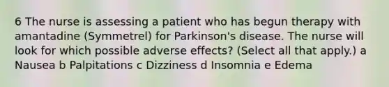 6 The nurse is assessing a patient who has begun therapy with amantadine (Symmetrel) for Parkinson's disease. The nurse will look for which possible adverse effects? (Select all that apply.) a Nausea b Palpitations c Dizziness d Insomnia e Edema