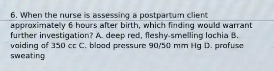 6. When the nurse is assessing a postpartum client approximately 6 hours after birth, which finding would warrant further investigation? A. deep red, fleshy-smelling lochia B. voiding of 350 cc C. blood pressure 90/50 mm Hg D. profuse sweating