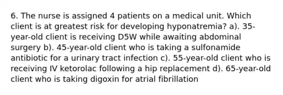 6. The nurse is assigned 4 patients on a medical unit. Which client is at greatest risk for developing hyponatremia? a). 35-year-old client is receiving D5W while awaiting abdominal surgery b). 45-year-old client who is taking a sulfonamide antibiotic for a urinary tract infection c). 55-year-old client who is receiving IV ketorolac following a hip replacement d). 65-year-old client who is taking digoxin for atrial fibrillation