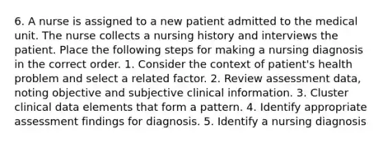 6. A nurse is assigned to a new patient admitted to the medical unit. The nurse collects a nursing history and interviews the patient. Place the following steps for making a nursing diagnosis in the correct order. 1. Consider the context of patient's health problem and select a related factor. 2. Review assessment data, noting objective and subjective clinical information. 3. Cluster clinical data elements that form a pattern. 4. Identify appropriate assessment findings for diagnosis. 5. Identify a nursing diagnosis