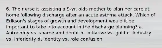 6. The nurse is assisting a 9-yr. olds mother to plan her care at home following discharge after an acute asthma attack. Which of Erikson's stages of growth and development would it be important to take into account in the discharge planning? a. Autonomy vs. shame and doubt b. Initiative vs. guilt c. Industry vs. inferiority d. Identity vs. role confusion