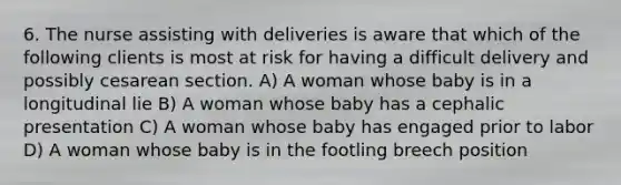 6. The nurse assisting with deliveries is aware that which of the following clients is most at risk for having a difficult delivery and possibly cesarean section. A) A woman whose baby is in a longitudinal lie B) A woman whose baby has a cephalic presentation C) A woman whose baby has engaged prior to labor D) A woman whose baby is in the footling breech position