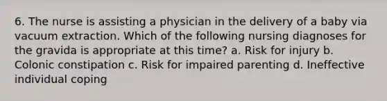 6. The nurse is assisting a physician in the delivery of a baby via vacuum extraction. Which of the following nursing diagnoses for the gravida is appropriate at this time? a. Risk for injury b. Colonic constipation c. Risk for impaired parenting d. Ineffective individual coping