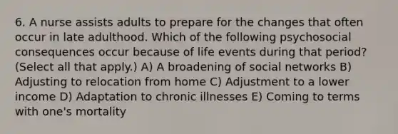 6. A nurse assists adults to prepare for the changes that often occur in late adulthood. Which of the following psychosocial consequences occur because of life events during that period? (Select all that apply.) A) A broadening of social networks B) Adjusting to relocation from home C) Adjustment to a lower income D) Adaptation to chronic illnesses E) Coming to terms with one's mortality