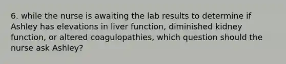 6. while the nurse is awaiting the lab results to determine if Ashley has elevations in liver function, diminished kidney function, or altered coagulopathies, which question should the nurse ask Ashley?