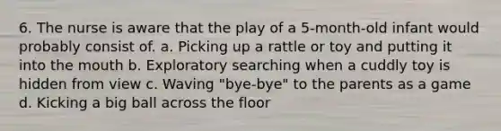 6. The nurse is aware that the play of a 5-month-old infant would probably consist of. a. Picking up a rattle or toy and putting it into the mouth b. Exploratory searching when a cuddly toy is hidden from view c. Waving "bye-bye" to the parents as a game d. Kicking a big ball across the floor