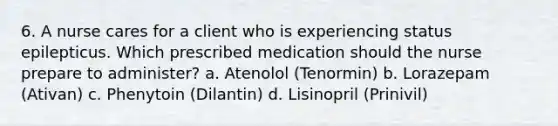 6. A nurse cares for a client who is experiencing status epilepticus. Which prescribed medication should the nurse prepare to administer? a. Atenolol (Tenormin) b. Lorazepam (Ativan) c. Phenytoin (Dilantin) d. Lisinopril (Prinivil)