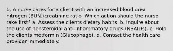 6. A nurse cares for a client with an increased blood urea nitrogen (BUN)/creatinine ratio. Which action should the nurse take first? a. Assess the clients dietary habits. b. Inquire about the use of nonsteroidal anti-inflammatory drugs (NSAIDs). c. Hold the clients metformin (Glucophage). d. Contact the health care provider immediately.