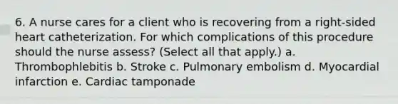 6. A nurse cares for a client who is recovering from a right-sided heart catheterization. For which complications of this procedure should the nurse assess? (Select all that apply.) a. Thrombophlebitis b. Stroke c. Pulmonary embolism d. Myocardial infarction e. Cardiac tamponade