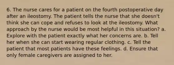 6. The nurse cares for a patient on the fourth postoperative day after an ileostomy. The patient tells the nurse that she doesn't think she can cope and refuses to look at the ileostomy. What approach by the nurse would be most helpful in this situation? a. Explore with the patient exactly what her concerns are. b. Tell her when she can start wearing regular clothing. c. Tell the patient that most patients have these feelings. d. Ensure that only female caregivers are assigned to her.