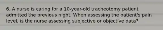 6. A nurse is caring for a 10-year-old tracheotomy patient admitted the previous night. When assessing the patient's pain level, is the nurse assessing subjective or objective data?