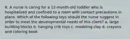 6. A nurse is caring for a 12-month-old toddler who is hospitalized and confined to a room with contact precautions in place. Which of the following toys should the nurse suggest in order to meet the developmental needs of this client? a. large building blocks b. hanging crib toys c. modeling clay d. crayons and coloring book