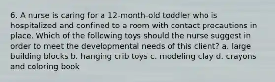 6. A nurse is caring for a 12-month-old toddler who is hospitalized and confined to a room with contact precautions in place. Which of the following toys should the nurse suggest in order to meet the developmental needs of this client? a. large building blocks b. hanging crib toys c. modeling clay d. crayons and coloring book