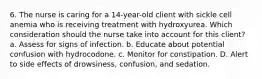 6. The nurse is caring for a 14-year-old client with sickle cell anemia who is receiving treatment with hydroxyurea. Which consideration should the nurse take into account for this client? a. Assess for signs of infection. b. Educate about potential confusion with hydrocodone. c. Monitor for constipation. D. Alert to side effects of drowsiness, confusion, and sedation.