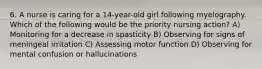 6. A nurse is caring for a 14-year-old girl following myelography. Which of the following would be the priority nursing action? A) Monitoring for a decrease in spasticity B) Observing for signs of meningeal irritation C) Assessing motor function D) Observing for mental confusion or hallucinations