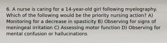 6. A nurse is caring for a 14-year-old girl following myelography. Which of the following would be the priority nursing action? A) Monitoring for a decrease in spasticity B) Observing for signs of meningeal irritation C) Assessing motor function D) Observing for mental confusion or hallucinations