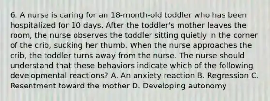 6. A nurse is caring for an 18-month-old toddler who has been hospitalized for 10 days. After the toddler's mother leaves the room, the nurse observes the toddler sitting quietly in the corner of the crib, sucking her thumb. When the nurse approaches the crib, the toddler turns away from the nurse. The nurse should understand that these behaviors indicate which of the following developmental reactions? A. An anxiety reaction B. Regression C. Resentment toward the mother D. Developing autonomy