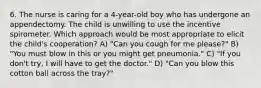 6. The nurse is caring for a 4-year-old boy who has undergone an appendectomy. The child is unwilling to use the incentive spirometer. Which approach would be most appropriate to elicit the child's cooperation? A) "Can you cough for me please?" B) "You must blow in this or you might get pneumonia." C) "If you don't try, I will have to get the doctor." D) "Can you blow this cotton ball across the tray?"