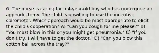 6. The nurse is caring for a 4-year-old boy who has undergone an appendectomy. The child is unwilling to use the incentive spirometer. Which approach would be most appropriate to elicit the child's cooperation? A) "Can you cough for me please?" B) "You must blow in this or you might get pneumonia." C) "If you don't try, I will have to get the doctor." D) "Can you blow this cotton ball across the tray?"