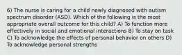 6) The nurse is caring for a child newly diagnosed with autism spectrum disorder (ASD). Which of the following is the most appropriate overall outcome for this child? A) To function more effectively in social and emotional interactions B) To stay on task C) To acknowledge the effects of personal behavior on others D) To acknowledge personal strengths