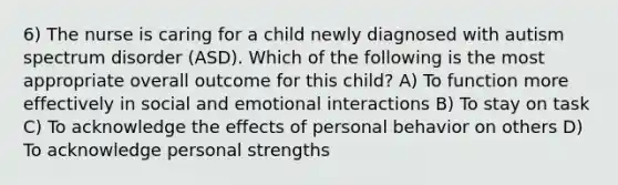 6) The nurse is caring for a child newly diagnosed with autism spectrum disorder (ASD). Which of the following is the most appropriate overall outcome for this child? A) To function more effectively in social and emotional interactions B) To stay on task C) To acknowledge the effects of personal behavior on others D) To acknowledge personal strengths