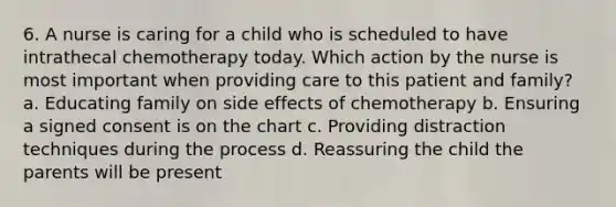 6. A nurse is caring for a child who is scheduled to have intrathecal chemotherapy today. Which action by the nurse is most important when providing care to this patient and family? a. Educating family on side effects of chemotherapy b. Ensuring a signed consent is on the chart c. Providing distraction techniques during the process d. Reassuring the child the parents will be present