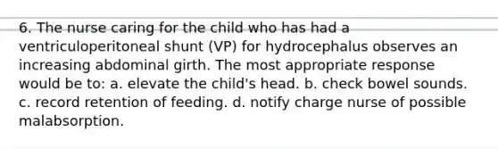 6. The nurse caring for the child who has had a ventriculoperitoneal shunt (VP) for hydrocephalus observes an increasing abdominal girth. The most appropriate response would be to: a. elevate the child's head. b. check bowel sounds. c. record retention of feeding. d. notify charge nurse of possible malabsorption.