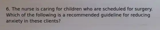 6. The nurse is caring for children who are scheduled for surgery. Which of the following is a recommended guideline for reducing anxiety in these clients?