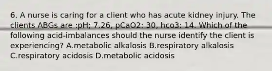 6. A nurse is caring for a client who has acute kidney injury. The clients ABGs are :pH; 7.26, pCaO2: 30, hco3: 14. Which of the following acid-imbalances should the nurse identify the client is experiencing? A.metabolic alkalosis B.respiratory alkalosis C.respiratory acidosis D.metabolic acidosis