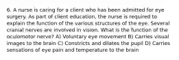 6. A nurse is caring for a client who has been admitted for eye surgery. As part of client education, the nurse is required to explain the function of the various structures of the eye. Several cranial nerves are involved in vision. What is the function of the oculomotor nerve? A) Voluntary eye movement B) Carries visual images to the brain C) Constricts and dilates the pupil D) Carries sensations of eye pain and temperature to the brain